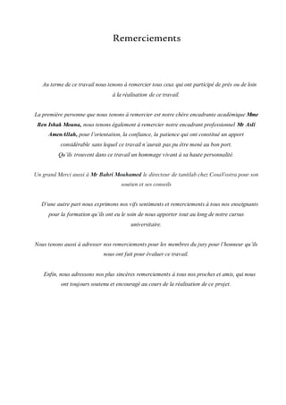 Remerciements
Au terme de ce travail nous tenons à remercier tous ceux qui ont participé de près ou de loin
à la réalisation de ce travail.
La première personne que nous tenons à remercier est notre chère encadrante académique Mme
Ben Ishak Mouna, nous tenons également à remercier notre encadrant professionnel Mr Asli
AmenAllah, pour l’orientation, la confiance, la patience qui ont constitué un apport
considérable sans lequel ce travail n’aurait pas pu être mené au bon port.
Qu’ils trouvent dans ce travail un hommage vivant à sa haute personnalité.
Un grand Merci aussi à Mr Bahri Mouhamed le directeur de tanitlab chez CosaVostra pour son
soutien et ses conseils
D’une autre part nous exprimons nos vifs sentiments et remerciements à tous nos enseignants
pour la formation qu’ils ont eu le soin de nous apporter tout au long de notre cursus
universitaire.
Nous tenons aussi à adresser nos remerciements pour les membres du jury pour l’honneur qu’ils
nous ont fait pour évaluer ce travail.
Enfin, nous adressons nos plus sincères remerciements à tous nos proches et amis, qui nous
ont toujours soutenu et encouragé au cours de la réalisation de ce projet.
 