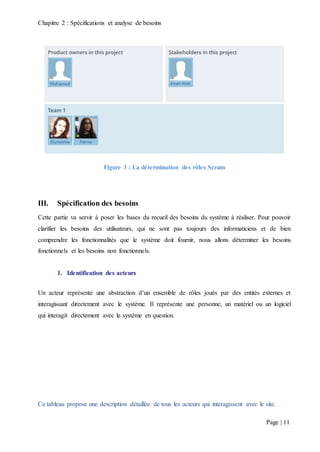 Chapitre 2 : Spécifications et analyse de besoins
Page | 11
Figure 3 : La détermination des rôles Scrum
III. Spécification des besoins
Cette partie va servir à poser les bases du recueil des besoins du système à réaliser. Pour pouvoir
clarifier les besoins des utilisateurs, qui ne sont pas toujours des informaticiens et de bien
comprendre les fonctionnalités que le système doit fournir, nous allons déterminer les besoins
fonctionnels et les besoins non fonctionnels.
1. Identification des acteurs
Un acteur représente une abstraction d’un ensemble de rôles joués par des entités externes et
interagissant directement avec le système. Il représente une personne, un matériel ou un logiciel
qui interagit directement avec le système en question.
Ce tableau propose une description détaillée de tous les acteurs qui interagissent avec le site.
 