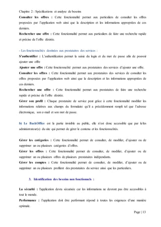 Chapitre 2 : Spécifications et analyse de besoins
Page | 13
Consulter les offres : Cette fonctionnalité permet aux particuliers de consulter les offres
proposées par l’application web ainsi que la description et les informations appropriées de ces
derniers.
Rechercher une offre : Cette fonctionnalité permet aux particuliers de faire une recherche rapide
et précise de l’offre désirée.
- Les fonctionnalités destinées aux prestataires des services :
S’authentifier : L’authentification permet la saisie du login et du mot de passe afin de pouvoir
ajouter une offre
Ajouter une offre : Cette fonctionnalité permet aux prestataires des services d’ajouter une offre.
Consulter les offres : Cette fonctionnalité permet aux prestataires des services de consulter les
offres proposées par l’application web ainsi que la description et les informations appropriées de
ces derniers.
Rechercher une offre : Cette fonctionnalité permet aux prestataires de faire une recherche
rapide et précise de l’offre désirée.
Gérer son profil : Chaque prestataire de service peut grâce à cette fonctionnalité modifier les
informations relatives aux champs du formulaire qu’il a précédemment rempli tel que l’adresse
électronique, son e-mail et son mot de passe.
b) Le BackOffice est la partie invisible au public, elle n’est donc accessible que par le/les
administrateur(s) du site qui permet de gérer le contenu et les fonctionnalités.
Gérer les catégories : Cette fonctionnalité permet de consulter, de modifier, d’ajouter ou de
supprimer un ou plusieurs catégories d’offres.
Gérer les offres : Cette fonctionnalité permet de consulter, de modifier, d’ajouter ou de
supprimer un ou plusieurs offres de plusieurs prestataires indépendants.
Gérer les comptes : Cette fonctionnalité permet de consulter, de modifier, d’ajouter ou de
supprimer un ou plusieurs profilent des prestataires du service ainsi que les particuliers.
3. Identification des besoins non fonctionnels :
La sécurité : l'application devra sécurisée car les informations ne devront pas être accessibles à
tout le monde.
Performance : l’application doit être performant répond à toutes les exigences d’une manière
optimale.
 