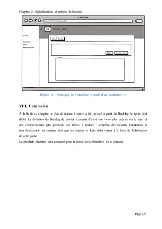 Chapitre 2 : Spécifications et analyse de besoins
Page | 27
Figure 11 : Prototype de l’interface « profil d’un particulier »
VIII. Conclusion
A la fin de ce chapitre, le plan de release à suivre a été préparé à partir du Backlog de sprint déjà
défini. La définition du Backlog de produit a permis d’avoir une vision plus précise sur le sujet et
une compréhension plus profonde des tâches à réaliser. L’énuméré des besoins fonctionnels et
non fonctionnels du système ainsi que les acteurs et leurs rôles étaient à la base de l’élaboration
de cette partie.
Le prochain chapitre, sera consacré pour la phase de la réalisation de la solution.
 