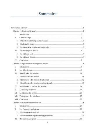 i
Sommaire
Introduction Générale......................................................................................................................1
Chapitre 1 : Contexte Général.....................................................................................................2
I. Introduction...............................................................................................................3
II. Cadre du stage ...........................................................................................................3
1. Présentation de l'organisme d'accueil..........................................................................3
2. Etude de l’existant .......................................................................................................3
3. Problématique et présentation du sujet........................................................................3
III. Méthodologie de travail ............................................................................................4
1. La méthode agile .........................................................................................................4
2. La méthode Scrum.......................................................................................................4
IV. Conclusion.................................................................................................................7
Chapitre 2 : Spécification et analyse de besoins .........................................................................8
I. Introduction...............................................................................................................9
II. Les rôles Scrum.........................................................................................................9
III. Spécification des besoins ........................................................................................11
1. Identification des acteurs...........................................................................................11
2. Identification des besoins fonctionnels .....................................................................12
3. Identification des besoins non fonctionnels : ............................................................13
IV. Modélisation et analyse des besoins........................................................................14
V. Le Backlog du produit.............................................................................................14
VI. Le planning des sprints............................................................................................23
VII. Prototypages des interfaces .....................................................................................23
VIII. Conclusion...............................................................................................................27
Chapitre 3 : Conception et réalisation .......................................................................................28
I. Introduction.............................................................................................................29
II. Les Exigences techniques........................................................................................29
1. Environnement matériel ............................................................................................29
2. Environnement logiciel et langages utilisés ..............................................................29
III. Réalisation des sprints.............................................................................................33
 