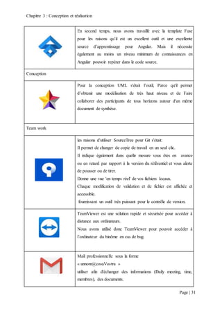 Chapitre 3 : Conception et réalisation
Page | 31
En second temps, nous avons travaillé avec la template Fuse
pour les raisons qu’il est un excellent outil et une excellente
source d’apprentissage pour Angular. Mais il nécessite
également au moins un niveau minimum de connaissances en
Angular pouvoir repérer dans le code source.
Conception
Pour la conception UML s'était l’outil, Parce qu'il permet
d’obtenir une modélisation de très haut niveau et de Faire
collaborer des participants de tous horizons autour d'un même
document de synthèse.
Team work
les raisons d'utiliser SourceTree pour Git s'était:
Il permet de changer de copie de travail en un seul clic.
Il indique également dans quelle mesure vous êtes en avance
ou en retard par rapport à la version du référentiel et vous alerte
de pousser ou de tirer.
Donne une vue 'en temps réel' de vos fichiers locaux.
Chaque modification de validation et de fichier est affichée et
accessible.
fournissant un outil très puissant pour le contrôle de version.
TeamViewer est une solution rapide et sécurisée pour accéder à
distance aux ordinateurs.
Nous avons utilisé donc TeamViewer pour pouvoir accéder à
l’ordinateur du binôme en cas de bug.
Mail professionnelle sous la forme
« unnom@cosaVostra »
utiliser afin d'échanger des informations (Daily meeting, time,
membres), des documents.
 