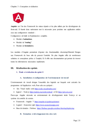 Chapitre 3 : Conception et réalisation
Page | 33
Angular est l’un des Framework les mieux réputés et les plus utilisés par les développeurs de
front-end. Il fournit donc nativement tout le nécessaire pour produire une application entière
avec une configuration standard :
Configuration de build et d'optimisation complète.
 Module d'animations.
 Module de "routing".
 Module de formulaires.
Les modules d’Angular permettent d'ajouter des fonctionnalités «bootstrap/Material Design»
aux Framework de base afin de pouvoir l’enrichir. De plus Angular offre de nombreuses
solutions et conceptions prêtes à l’emploi, Et il offre une documentation qui permet de trouver
toutes les informations nécessaires rapidement.
III. Réalisation des sprints
1. Étude et réalisation du sprint 0
A. Installation et configuration de l’environnement de travail
L'environnement de travail désigne l’ensemble des logiciels sur lesquels sont exécutés les
programmes de l'application web, Pour cela on a préparé :
 Ide : Visual studio code https://code.visualstudio.com/
 logiciel : Node js https://nodejs.org/en/download/ et Git https://git-scm.com/
Parce-que Angular nécessite un environnement de développement inclut Node.js et un
système de contrôle de version.
 Framework : Angular 7 https://angular.io/guide/quickstart/
 Logiciel : Sourcetree (git) https://www.sourcetreeapp.com/
 Base de données : Firebase https://firebase.google.com/docs/hosting/deploying
B. Formation et développement des sites web
 
