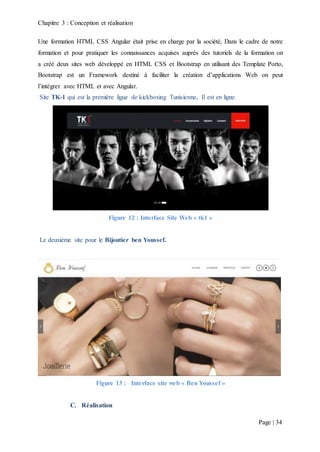 Chapitre 3 : Conception et réalisation
Page | 34
Une formation HTML CSS Angular était prise en charge par la société, Dans le cadre de notre
formation et pour pratiquer les connaissances acquises auprès des tutoriels de la formation on
a créé deux sites web développé en HTML CSS et Bootstrap en utilisant des Template Porto,
Bootstrap est un Framework destiné à faciliter la création d’applications Web on peut
l’intégrer avec HTML et avec Angular.
Site TK-1 qui est la première ligue de kickboxing Tunisienne, Il est en ligne.
Figure 12 : Interface Site Web « tk1 »
Le deuxième site pour le Bijoutier ben Youssef.
Figure 13 : Interface site web « Ben Youssef »
C. Réalisation
 