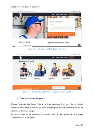 Chapitre 3 : Conception et réalisation
Page | 36
Figure 16 : Interface Landing Page « Service »
Figure 17: Interface Landing Page « Employee of the month »
2. Étude et réalisation du sprint 1
L'équipe Scrum doit tout d'abord définir le but de ce sprint avant de s'y lancer. Le but doit être
définie en terme métier et non pas en terme technique pour qu'il soit compréhensible par les
membres en dehors de l'équipe.
Ce sprint a pour but de développer la première partie de notre projet qui est la gestion
d’authentification et inscription.
 