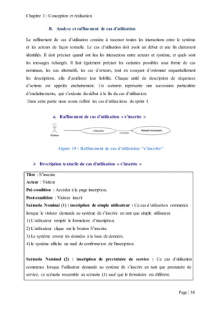 Chapitre 3 : Conception et réalisation
Page | 38
B. Analyse et raffinement de cas d’utilisation
Le raffinement de cas d’utilisation consiste à recenser toutes les interactions entre le système
et les acteurs de façon textuelle. Le cas d’utilisation doit avoir un début et une fin clairement
identifiés. Il doit préciser quand ont lieu les interactions entre acteurs et système, et quels sont
les messages échangés. Il faut également préciser les variantes possibles sous forme de cas
nominaux, les cas alternatifs, les cas d’erreurs, tout en essayant d’ordonner séquentiellement
les descriptions, afin d’améliorer leur lisibilité. Chaque unité de description de séquences
d’actions est appelée enchaînement. Un scénario représente une succession particulière
d’enchaînements, qui s’exécute du début à la fin du cas d’utilisation.
Dans cette partie nous avons raffiné les cas d’utilisations de sprint 1.
a. Raffinement de cas d’utilisation « s’inscrire »
Figure 19 : Raffinement de cas d’utilisation “s’inscrire”
 Description textuelle du cas d'utilisation « s’inscrire »
Titre : S’inscrire
Acteur : Visiteur
Pré-condition : Accéder à la page inscription.
Post-condition : Visiteur inscrit
Scénario Nominal (1) : inscription de simple utilisateur : Ce cas d’utilisation commence
lorsque le visiteur demande au système de s’inscrire en tant que simple utilisateur.
1) L’utilisateur remplit le formulaire d’inscription.
2) L’utilisateur clique sur le bouton S’inscrire.
3) Le système envoie les données à la base de données.
4) le système affiche un mail de confirmation de l'inscription.
Scénario Nominal (2) : inscription de prestataire de service : Ce cas d’utilisation
commence lorsque l’utilisateur demande au système de s’inscrire en tant que prestataire de
service, ce scénario ressemble au scénario (1) sauf que le formulaire est différent.
 