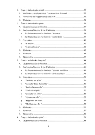ii
1. Étude et réalisation du sprint 0 ..................................................................................33
A. Installation et configuration de l’environnement de travail ..................................33
B. Formation et développement des sites web ...........................................................33
C. Réalisation.............................................................................................................34
2. Étude et réalisation du sprint 1 ..................................................................................36
A. Diagramme des cas d'utilisation ............................................................................37
B. Analyse et raffinement de cas d’utilisation ...........................................................38
a. Raffinement de cas d’utilisation « s’inscrire ».................................................38
b. Raffinement de cas d’utilisation « S’authentifier »..........................................39
C. Conception.............................................................................................................40
a. “S’inscrire”.......................................................................................................40
b. “Authentification”............................................................................................41
D. Réalisation.............................................................................................................42
E. Burndown..............................................................................................................44
F. Rétrospective .........................................................................................................44
3. Etude et la réalisation du sprint 2 ..............................................................................44
A. Diagramme des cas d'utilisation ............................................................................45
B. Analyse et raffinement de cas d’utilisation ...........................................................46
a. Raffinement de cas d’utilisation « Consulter les offres » ................................46
b. Raffinement de cas d’utilisation « Gérer ses offres » ......................................48
C. Conception.............................................................................................................51
a. “Consulter ses offres”.......................................................................................51
b. “Consulter détail d'une offre ”..........................................................................51
c. “Rechercher une offre”.....................................................................................52
d. “Choisir Catégorie ”.........................................................................................52
e. “Consulter ses offres”.......................................................................................53
f. “Ajouter une offre”...........................................................................................53
g. “Supprimer une offre”......................................................................................54
h. “Modifier une offre ”........................................................................................54
D. Réalisation.............................................................................................................55
E. Burndown..............................................................................................................57
F. Rétrospective .........................................................................................................58
4. Étude et réalisation du sprint 3 ..................................................................................58
A. Diagramme des cas d'utilisation ............................................................................58
 