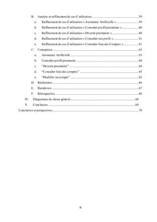 iii
B. Analyse et raffinement de cas d’utilisation ...........................................................59
a. Raffinement de cas d’utilisation « Assistance Artificielle »............................59
b. Raffinement de cas d’utilisation « Consulter profil prestataire ».....................60
c. Raffinement de cas d’utilisation « Devenir prestataire » .................................60
d. Raffinement de cas d’utilisation « Consulter son profil »................................61
e. Raffinement de cas d’utilisation « Consulter liste des Comptes »...................61
C. Conception.............................................................................................................63
a. Assistance Artificielle ......................................................................................63
b. Consulter profil prestataire...............................................................................64
c. “Devenir prestataire”........................................................................................64
d. “Consulter liste des comptes” ..........................................................................65
e. “Modifier un compte” ......................................................................................65
D. Réalisation.............................................................................................................66
E. Burndown..............................................................................................................67
F. Rétrospective .........................................................................................................68
IV. Diagramme de classe général..................................................................................68
V. Conclusion...............................................................................................................69
Conclusion et perspectives ............................................................................................................70
 