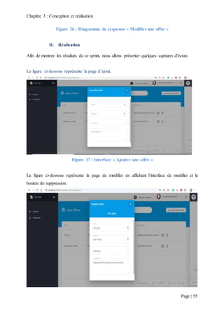 Chapitre 3 : Conception et réalisation
Page | 55
Figure 36 : Diagramme de séquence « Modifier une offre »
D. Réalisation
Afin de montrer les résultats de ce sprint, nous allons présenter quelques captures d'écran.
La figure ci-dessous représente la page d’ajout.
Figure 37 : Interface « Ajouter une offre »
La figure ci-dessous représente la page de modifier en affichant l’interface de modifier et le
bouton de suppression.
 