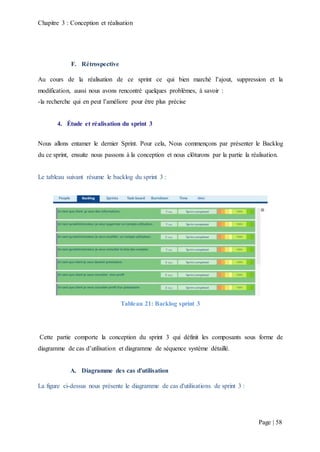 Chapitre 3 : Conception et réalisation
Page | 58
F. Rétrospective
Au cours de la réalisation de ce sprint ce qui bien marché l’ajout, suppression et la
modification, aussi nous avons rencontré quelques problèmes, à savoir :
-la recherche qui en peut l’améliore pour être plus précise
4. Étude et réalisation du sprint 3
Nous allons entamer le dernier Sprint. Pour cela, Nous commençons par présenter le Backlog
du ce sprint, ensuite nous passons à la conception et nous clôturons par la partie la réalisation.
Le tableau suivant résume le backlog du sprint 3 :
Tableau 21: Backlog sprint 3
Cette partie comporte la conception du sprint 3 qui définit les composants sous forme de
diagramme de cas d’utilisation et diagramme de séquence système détaillé.
A. Diagramme des cas d'utilisation
La figure ci-dessus nous présente le diagramme de cas d'utilisations de sprint 3 :
 