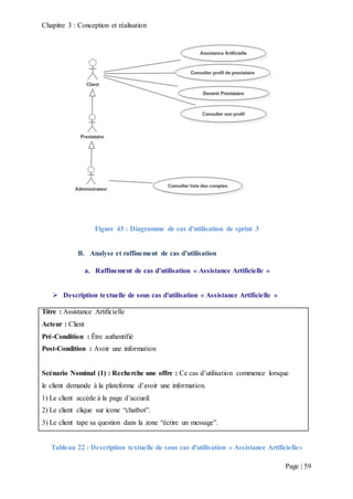 Chapitre 3 : Conception et réalisation
Page | 59
Figure 43 : Diagramme de cas d’utilisation de sprint 3
B. Analyse et raffinement de cas d’utilisation
a. Raffinement de cas d’utilisation « Assistance Artificielle »
 Description textuelle de sous cas d'utilisation « Assistance Artificielle »
Titre : Assistance Artificielle
Acteur : Client
Pré-Condition : Être authentifié
Post-Condition : Avoir une information
Scénario Nominal (1) : Recherche une offre : Ce cas d’utilisation commence lorsque
le client demande à la plateforme d’avoir une information.
1) Le client accède à la page d’accueil.
2) Le client clique sur icone “chatbot”.
3) Le client tape sa question dans la zone “écrire un message”.
Tableau 22 : Description textuelle de sous cas d'utilisation « Assistance Artificielle»
 