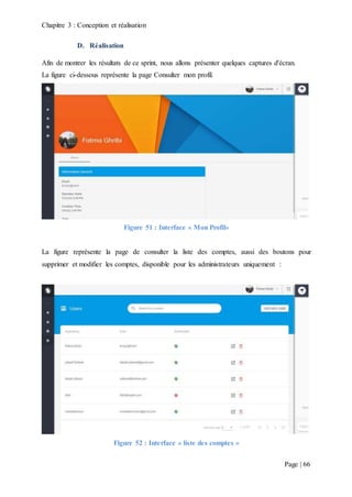 Chapitre 3 : Conception et réalisation
Page | 66
D. Réalisation
Afin de montrer les résultats de ce sprint, nous allons présenter quelques captures d'écran.
La figure ci-dessous représente la page Consulter mon profil.
Figure 51 : Interface « Mon Profil»
La figure représente la page de consulter la liste des comptes, aussi des boutons pour
supprimer et modifier les comptes, disponible pour les administrateurs uniquement :
Figure 52 : Interface « liste des comptes »
 