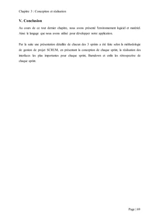Chapitre 3 : Conception et réalisation
Page | 69
V. Conclusion
Au cours de ce tout dernier chapitre, nous avons présenté l'environnement logiciel et matériel.
Ainsi le langage que nous avons utilisé pour développer notre application.
Par la suite une présentation détaillée de chacun des 3 sprints a été faite selon la méthodologie
de gestion de projet SCRUM, en présentant la conception de chaque sprint, la réalisation des
interfaces les plus importantes pour chaque sprint, Burndown et enfin les rétrospective de
chaque sprint.
 