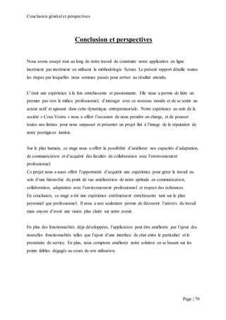 Conclusion général et perspectives
Page | 70
Conclusion et perspectives
Nous avons essayé tout au long de notre travail de construire notre application en ligne
incrément par incrément en utilisant la méthodologie Scrum. Le présent rapport détaille toutes
les étapes par lesquelles nous sommes passés pour arriver au résultat attendu.
C’était une expérience à la fois enrichissante et passionnante. Elle nous a permis de faire un
premier pas vers le milieu professionnel, d’interagir avec ce nouveau monde et de se sentir un
acteur actif et agissant dans cette dynamique entrepreneuriale. Notre expérience au sein de la
société « Cosa Vostra » nous a offert l’occasion de nous prendre en charge, et de pousser
toutes nos limites pour nous surpasser et présenter un projet fini à l’image de la réputation de
notre prestigieux institut.
Sur le plan humain, ce stage nous a offert la possibilité d’améliorer nos capacités d’adaptation,
de communication et d’acquérir des facultés de collaboration avec l’environnement
professionnel.
Ce projet nous a aussi offert l’opportunité d’acquérir une expérience pour gérer le travail au
sein d’une hiérarchie du point de vue amélioration de notre aptitude en communication,
collaboration, adaptation avec l’environnement professionnel et respect des échéances.
En conclusion, ce stage a été une expérience extrêmement enrichissante tant sur le plan
personnel que professionnel. Il nous a non seulement permis de découvrir l’univers du travail
mais encore d’avoir une vision plus claire sur notre avenir.
En plus des fonctionnalités déjà développées, l’application peut être améliorée par l’ajout des
nouvelles fonctionnalités telles que l’ajout d’une interface de chat entre le particulier et le
prestataire de service. En plus, nous comptons améliorer notre solution en se basant sur les
points faibles dégagés au cours de son utilisation.
 