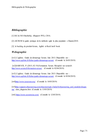 Bibliographie & Webographie
Page | 71
Bibliographie
[1] B.E & M.S Bachtobji, «Rapport PFE,» 2016.
[2] «SCRUM le guide pratique de la méthode agile la plus populaire » Dunod,2010.
[3] le backlog de produit-Scrum, Agilité et Rock’nroll book
Webographie
[w1] L’agiliste. Guide de démarrage Scrum. Juin 2013. Disponible sur :
http://www.agiliste.fr/fiches/guide-demarrage-scrum/ (Consulté le 26/03/2019)
[w2]SARFATI, P. (2015, 02 19).Formations Scrum. Récupéré sur scrum.fr:
http://www.scrum.fr/formation-scrum/ (Consulté le 02/04/2019)
[w3] L’agiliste. Guide de démarrage Scrum. Juin 2013. Disponible sur :
http://www.agiliste.fr/fiches/guide-demarrage-scrum/ (Consulté le 05/04/2019)
[w4]http://www.icescrum.org/ (Consulté le 10/05/2019)
[w5]http://support.objecteering.com/objecteering6.1/help/fr/objecteering_uml_modeler/diagra
ms/ class_diagrams.htm (Consulté le 13/05/2019)
[w6] https://www.scrumwise.com/ (Consulté le 12/05/2019)
 