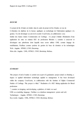 Rapport de stage IHEC, Carthage 2019
RESUME
Ce projet de fin d’étude est réalisé dans le cadre de projet de fin d’études en vue de
L’obtention du diplôme de la licence appliquée en technologie de l’information appliqué à la
gestion. Il a été développé au sein de la société CosaVostra, en collaboration avec
Institut des hautes études Commerciales de Carthage . Ce projet s’intitule «Réalisation d’une
application de mise en relation B2C de professions libérales », consiste à concevoir et
développer une plateforme dont laquelle nous avons utilisée UML comme langage de
modélisation, FireBase comme système de gestion de base de données et les technologies
Web : Angular, HTML5, CSS3, Bootstrap.
Mots clés: Angular, UML, HTML5, CSS3, Bootstrap, firebase.
SUMMARY
This project of end of studies is carried out as part of a graduation project aimed at obtaining a
degree in applied information technologie applied to management. It has been developed
within the company CosaVostra, in collaboration with the Institute of Higher Commercial
Studies of Carthage. This project is titled " Realization of a B2C linking application for liberal
professions
", consists in designing and developing a platform of which we used
UML as a modeling language, FireBase as a database management system and web
Technologies : Angular, HTML5, CSS3, Bootstrap.
Key words: Angular, UML, HTML5, CSS3, Bootstrap, firebase.
 