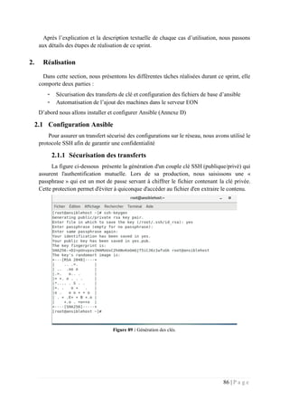 86 | P a g e
Après l’explication et la description textuelle de chaque cas d’utilisation, nous passons
aux détails des étapes de réalisation de ce sprint.
2. Réalisation
Dans cette section, nous présentons les différentes tâches réalisées durant ce sprint, elle
comporte deux parties :
- Sécurisation des transferts de clé et configuration des fichiers de base d’ansible
- Automatisation de l’ajout des machines dans le serveur EON
D’abord nous allons installer et configurer Ansible (Annexe D)
2.1 Configuration Ansible
Pour assurer un transfert sécurisé des configurations sur le réseau, nous avons utilisé le
protocole SSH afin de garantir une confidentialité
2.1.1 Sécurisation des transferts
La figure ci-dessous présente la génération d'un couple clé SSH (publique/privé) qui
assurent l'authentification mutuelle. Lors de sa production, nous saisissons une «
passphrase » qui est un mot de passe servant à chiffrer le fichier contenant la clé privée.
Cette protection permet d'éviter à quiconque d'accéder au fichier d'en extraire le contenu.
Figure 89 : Génération des clés.
 