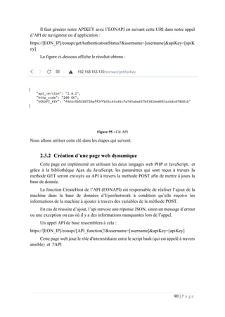 90 | P a g e
Il faut générer notre APIKEY avec l’EONAPI en suivant cette URI dans notre appel
d’API de navigateur ou d’application :
https://[EON_IP]/eonapi/getAuthenticationStatus?&username=[username]&apiKey=[apiK
ey]
La figure ci-dessous affiche le résultat obtenu :
Figure 95 : Clé API
Nous allons utiliser cette clé dans les étapes qui suivent.
2.3.2 Création d’une page web dynamique
Cette page est implémenté en utilisant les deux langages web PHP et JavaScript, et
grâce à la bibliothèque Ajax du JavaScript, les paramètres qui sont reçus à travers la
methode GET seront envoyés au API à travers la methode POST afin de mettre à jours la
base de donnée.
La fonction CreateHost de l’API (EONAPI) est responsable de réaliser l’ajout de la
machine dans la base de données d’Eyeofnetwork à condition qu’elle reçoive les
informations de la machine à ajouter à travers des variables de la méthode POST.
En cas de réussite d’ajout, l’api renvoie une réponse JSON, sinon un message d’erreur
ou une exception ou cas où il y a des informations manquantes lors de l’appel.
Un appel API de base ressemblera à cela :
https://[EON_IP]/eonapi/[API_function]?&username=[username]&apiKey=[apiKey]
Cette page web joue le rôle d'intermédiaire entre le script bash (qui est appelé à travers
ansible) et l'API
 