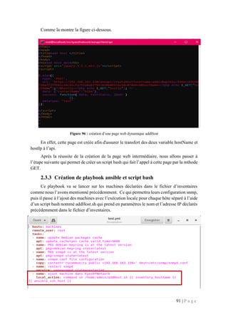 91 | P a g e
Comme la montre la figure ci-dessous.
Figure 96 : création d’une page web dynamique addHost
En effet, cette page est créée afin d'assurer le transfert des deux variable hostName et
hostIp à l’api.
Après la réussite de la création de la page web intermédiaire, nous allons passer à
l’étape suivante qui permet de créer un script bash qui fait l’appel à cette page par la mthode
GET.
2.3.3 Création de playbook ansible et script bash
Ce playbook va se lancer sur les machines déclarées dans le fichier d’inventaires
comme nous l’avons mentionné précédemment. Ce qui permettra leurs configuration snmp,
puis il passe à l’ajout des machines avec l’exécution locale pour chaque hôte séparé à l’aide
d’un script bash nommé addHost.sh qui prend en paramètres le nom et l’adresse IP déclarés
précédemment dans le fichier d’inventaires.
 