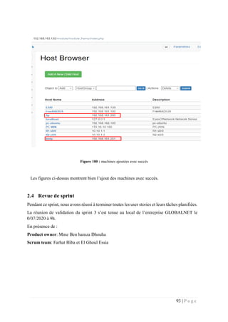 93 | P a g e
Figure 100 : machines ajoutées avec succès
Les figures ci-dessus montrent bien l’ajout des machines avec succès.
2.4 Revue de sprint
Pendant ce sprint, nous avons réussi à terminer toutes les user stories et leurs tâches planifiées.
La réunion de validation du sprint 3 s’est tenue au local de l’entreprise GLOBALNET le
0/07/2020 à 9h.
En présence de :
Product owner: Mme Ben hamza Dhouha
Scrum team: Farhat Hiba et El Ghoul Essia
 