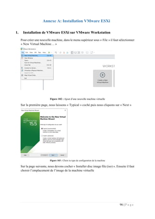96 | P a g e
Annexe A: Installation VMware ESXi
1. Installation de VMware ESXi sur VMware Workstation
Pour créer une nouvelle machine, dans le menu supérieur sous « File » il faut sélectionner
« New Virtual Machine… »
Figure 102 : Ajout d’une nouvelle machine virtuelle
Sur la première page, nous laissons « Typical » coché puis nous cliquons sur « Next »
Figure 103 : Choix tu type de configuration de la machine
Sur la page suivante, nous devons cocher « Installer disc image file (iso) ». Ensuite il faut
choisir l’emplacement de l’image de la machine virtuelle
 