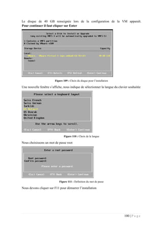 100 | P a g e
Le disque de 40 GB renseignée lors de la configuration de la VM apparaît.
Pour continuer il faut cliquer sur Enter
Figure 109 : Choix du disque pour l’installation
Une nouvelle fenêtre s’affiche, nous indique de sélectionner la langue du clavier souhaitée
Figure 110 : Choix de la langue
Nous choisissons un mot de passe root
Figure 111 : Definition du mot de passe
Nous devons cliquer sur F11 pour démarrer l’installation
 