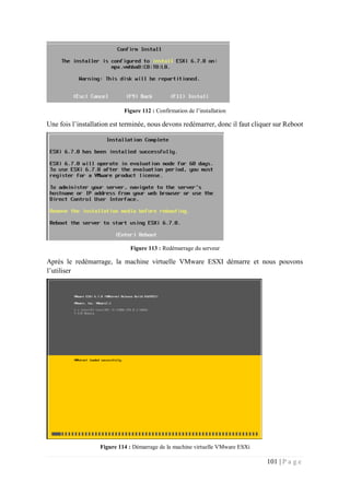101 | P a g e
Figure 112 : Confirmation de l’installation
Une fois l’installation est terminée, nous devons redémarrer, donc il faut cliquer sur Reboot
Figure 113 : Redémarrage du serveur
Après le redémarrage, la machine virtuelle VMware ESXI démarre et nous pouvons
l’utiliser
Figure 114 : Démarrage de la machine virtuelle VMware ESXi
 