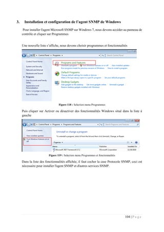 104 | P a g e
3. Installation et configuration de l’agent SNMP de Windows
Pour installer l'agent Microsoft SNMP sur Windows 7, nous devons accéder au panneau de
contrôle et cliquer sur Programmes
Une nouvelle liste s’affiche, nous devons choisir programmes et fonctionnalités
Figure 118 : Selection menu Programmes
Puis cliquer sur Activer ou désactiver des fonctionnalités Windows situé dans la liste à
gauche
Figure 119 : Selection menu Programmes et fonctionnalités
Dans la liste des fonctionnalités affichée, il faut cocher la case Protocole SNMP, ceci est
nécessaire pour installer l'agent SNMP et d'autres services SNMP.
 