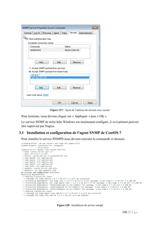 108 | P a g e
Figure 127 : Ajout de l’adresse du serveur avec succès
Pour terminer, nous devons cliquer sur « Appliquer » puis « OK ».
Le service SNMP de notre hôte Windows est maintenant configuré, il va à présent pouvoir
être supervisé par Nagios.
3.1 Installation et configuration de l’agent SNMP de CentOS 7
Pour installer le service SNMPD nous devons exécuter la commande ci-dessous
Figure 128 : Installation du service snmpd
 