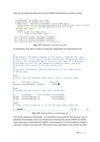 109 | P a g e
Nous devons également démarrer le service SNMP manuellement et vérifier son état
Figure 129 : Démarrage et statut du service snmp
Et maintenant, nous allons accéder au fichier de configuration /etc/snmp/snmpd.conf
Figure 130 : Edition du fichier /etc/snmp/snmpd.conf
Nous allons changer la "communité". La communité est une sorte de "mot de passe" qui va
permettre de restreindre l'accès aux informations fournis par le serveur SNMP. Par défaut,
cette communité est généralement "public», c'est pourquoi il est recommandé de changer,
autrement, n'importe qui dans notre réseau pourra alors questionner notre serveur sur leurs
 