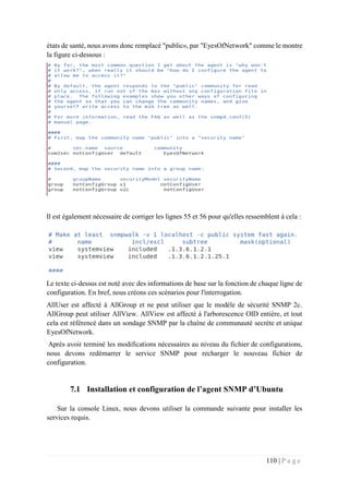 110 | P a g e
états de santé, nous avons donc remplacé "public», par "EyesOfNetwork" comme le montre
la figure ci-dessous :
Il est également nécessaire de corriger les lignes 55 et 56 pour qu'elles ressemblent à cela :
Le texte ci-dessus est noté avec des informations de base sur la fonction de chaque ligne de
configuration. En bref, nous créons ces scénarios pour l'interrogation.
AllUser est affecté à AllGroup et ne peut utiliser que le modèle de sécurité SNMP 2c.
AllGroup peut utiliser AllView. AllView est affecté à l'arborescence OID entière, et tout
cela est référencé dans un sondage SNMP par la chaîne de communauté secrète et unique
EyesOfNetwork.
Après avoir terminé les modifications nécessaires au niveau du fichier de configurations,
nous devons redémarrer le service SNMP pour recharger le nouveau fichier de
configuration.
7.1 Installation et configuration de l’agent SNMP d’Ubuntu
Sur la console Linux, nous devons utiliser la commande suivante pour installer les
services requis.
 