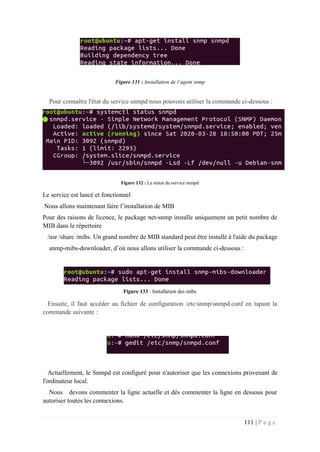 111 | P a g e
Figure 131 : Installation de l’agent snmp
Pour connaître l'état du service snmpd nous pouvons utiliser la commande ci-dessous :
Figure 132 : Le statut du service snmpd
Le service est lancé et fonctionnel
Nous allons maintenant faire l’installation de MIB
Pour des raisons de licence, le package net-snmp installe uniquement un petit nombre de
MIB dans le répertoire
/usr /share /mibs. Un grand nombre de MIB standard peut être installé à l'aide du package
snmp-mibs-downloader, d’où nous allons utiliser la commande ci-dessous :
Figure 133 : Installation des mibs
Ensuite, il faut accéder au fichier de configuration /etc/snmp/snmpd.conf en tapant la
commande suivante :
Actuellement, le Snmpd est configuré pour n'autoriser que les connexions provenant de
l'ordinateur local.
Nous devons commenter la ligne actuelle et dés commenter la ligne en dessous pour
autoriser toutes les connexions.
 