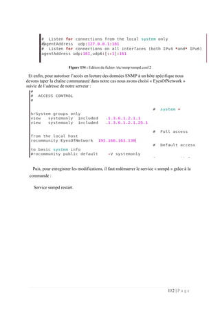 112 | P a g e
Figure 134 : Edition du fichier /etc/snmp/snmpd.conf 2
Et enfin, pour autoriser l’accès en lecture des données SNMP à un hôte spécifique nous
devons taper la chaîne communauté dans notre cas nous avons choisi « EyesOfNetwork »
suivie de l’adresse de notre serveur :
Puis, pour enregistrer les modifications, il faut redémarrer le service « snmpd » grâce à la
commande :
Service snmpd restart.
 
