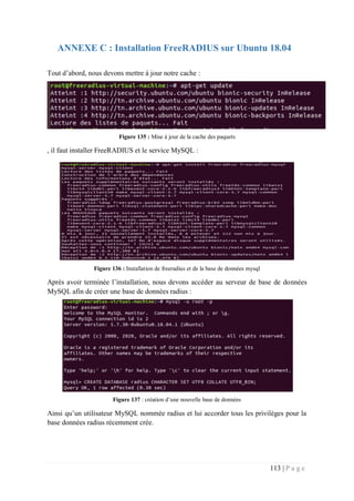 113 | P a g e
ANNEXE C : Installation FreeRADIUS sur Ubuntu 18.04
Tout d’abord, nous devons mettre à jour notre cache :
Figure 135 : Mise à jour de la cache des paquets
, il faut installer FreeRADIUS et le service MySQL :
Figure 136 : Installation de freeradius et de la base de données mysql
Après avoir terminée l’installation, nous devons accéder au serveur de base de données
MySQL afin de créer une base de données radius :
Figure 137 : création d’une nouvelle base de données
Ainsi qu’un utilisateur MySQL nommée radius et lui accorder tous les privilèges pour la
base données radius récemment crée.
 