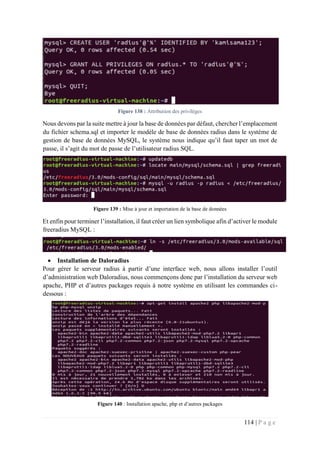 114 | P a g e
Figure 138 : Attribution des privilèges
Nous devons par la suite mettre à jour la base de données par défaut, chercher l’emplacement
du fichier schema.sql et importer le modèle de base de données radius dans le système de
gestion de base de données MySQL, le système nous indique qu’il faut taper un mot de
passe, il s’agit du mot de passe de l’utilisateur radius SQL.
Figure 139 : Mise à jour et importation de la base de données
Et enfin pour terminer l’installation, il faut créer un lien symbolique afin d’activer le module
freeradius MySQL :
 Installation de Daloradius
Pour gérer le serveur radius à partir d’une interface web, nous allons installer l’outil
d’administration web Daloradius, nous commençons donc par l’installation du serveur web
apache, PHP et d’autres packages requis à notre système en utilisant les commandes ci-
dessous :
Figure 140 : Installation apache, php et d’autres packages
 