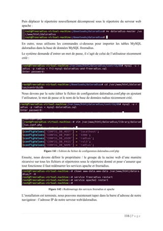 116 | P a g e
Puis déplacer le répertoire nouvellement décompressé sous le répertoire du serveur web
apache :
En outre, nous utilisons les commandes ci-dessous pour importer les tables MySQL
daloradius dans la base de données MySQL freeradius.
Le système demande d’entrer un mot de passe, il s’agit de celui de l’utilisateur récemment
créé :
Nous devons par la suite éditer le fichier de configuration daloradius.conf.php en ajoutant
l’utilisateur, le mot de passe et le nom de la base de données radius récemment créé.
Figure 141 : Edition du fichier de configuration daloradius.conf.php
Ensuite, nous devons définir le propriétaire / le groupe de la racine web d’une manière
récursive sur tous les fichiers et répertoires sous le répertoire donné et pour s’assurer que
tout fonctionne il faut redémarrer les services apache et freeradius.
Figure 142 : Redémarrage des services freeradius et apache
L’installation est terminée, nous pouvons maintenant taper dans la barre d’adresse de notre
navigateur : l’adresse IP de notre serveur web/daloradius.
 