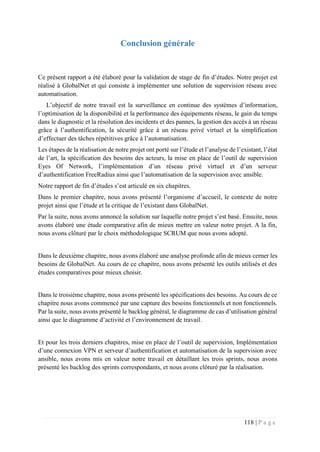 118 | P a g e
Conclusion générale
Ce présent rapport a été élaboré pour la validation de stage de fin d’études. Notre projet est
réalisé à GlobalNet et qui consiste à implémenter une solution de supervision réseau avec
automatisation.
L’objectif de notre travail est la surveillance en continue des systèmes d’information,
l’optimisation de la disponibilité et la performance des équipements réseau, le gain du temps
dans le diagnostic et la résolution des incidents et des pannes, la gestion des accès à un réseau
grâce à l’authentification, la sécurité grâce à un réseau privé virtuel et la simplification
d’effectuer des tâches répétitives grâce à l’automatisation.
Les étapes de la réalisation de notre projet ont porté sur l’étude et l’analyse de l’existant, l’état
de l’art, la spécification des besoins des acteurs, la mise en place de l’outil de supervision
Eyes Of Network, l’implémentation d’un réseau privé virtuel et d’un serveur
d’authentification FreeRadius ainsi que l’automatisation de la supervision avec ansible.
Notre rapport de fin d’études s’est articulé en six chapitres.
Dans le premier chapitre, nous avons présenté l’organisme d’accueil, le contexte de notre
projet ainsi que l’étude et la critique de l’existant dans GlobalNet.
Par la suite, nous avons annoncé la solution sur laquelle notre projet s’est basé. Ensuite, nous
avons élaboré une étude comparative afin de mieux mettre en valeur notre projet. A la fin,
nous avons clôturé par le choix méthodologique SCRUM que nous avons adopté.
Dans le deuxième chapitre, nous avons élaboré une analyse profonde afin de mieux cerner les
besoins de GlobalNet. Au cours de ce chapitre, nous avons présenté les outils utilisés et des
études comparatives pour mieux choisir.
Dans le troisième chapitre, nous avons présenté les spécifications des besoins. Au cours de ce
chapitre nous avons commencé par une capture des besoins fonctionnels et non fonctionnels.
Par la suite, nous avons présenté le backlog général, le diagramme de cas d’utilisation général
ainsi que le diagramme d’activité et l’environnement de travail.
Et pour les trois derniers chapitres, mise en place de l’outil de supervision, Implémentation
d’une connexion VPN et serveur d’authentification et automatisation de la supervision avec
ansible, nous avons mis en valeur notre travail en détaillant les trois sprints, nous avons
présenté les backlog des sprints correspondants, et nous avons clôturé par la réalisation.
 