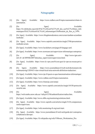 120 | P a g e
Nétographie
[1] [En ligne]. Available: https://www.redhat.com/fr/topics/automation/whats-it-
automation.
[2] [En ligne]. Available:
https://fr.wikibooks.org/wiki/S%C3%A9curit%C3%A9_des_syst%C3%A8mes_info
rmatiques/S%C3%A9curit%C3%A9_informatique/Chiffrement_de_flux_et_VPN.
[3] [En ligne]. Available: https://www.blogdumoderateur.com/scrum-kanban-scrumban-
methode/.
[4] [En ligne]. Available: https://www.supinfo.com/articles/single/2780-presentation-
methode-scrum.
[5] [En ligne]. Available: https://www.lucidchart.com/pages/fr/langage-uml.
[6] [En ligne]. Available: https://www.nowteam.net/supervision-informatique-entreprise/.
[7] [En ligne]. Available: http://www-igm.univ-
mlv.fr/~dr/XPOSE2007/dmichau_supervision/supervision.html.
[8] [En ligne]. Available: https://www.le-vpn.com/fr/cest-quoi-le-vpn-ou-reseau-prive-
virtuel/.
[9] [En ligne]. Available: https://www.journaldunet.fr/web-tech/dictionnaire-du-
webmastering/1203415-vlan-virtual-local-area-network-definition-traduction/.
[10] [En ligne]. Available: https://www.ipe.fr/quest-ce-que-lautomatisation-informatique/.
[11] [En ligne]. Available: https://www.redhat.com/fr/topics/automation.
[12] [En ligne]. Available: https://www.frameip.com/snmp/.
[13] [En ligne]. Available: https://www.supinfo.com/articles/single/10150-protocole-
securite-aaa.
[14] [En ligne]. Available:
https://web.maths.unsw.edu.au/~lafaye/CCM/authentification/radius.htm.
[15] [En ligne]. Available: http://www.o00o.org/monitoring/solutions.html.
[16] [En ligne]. Available: https://www.supinfo.com/articles/single/3124-comparaison-
outils-supervison.
[17] [En ligne]. Available: https://wiki.monitoring-fr.org/cacti/start.
[18] [En ligne]. Available: https://www.journaldunet.fr/web-tech/guide-de-l-entreprise-
collaborative/devops/.
[19] [En ligne]. Available: https://fr.wikipedia.org/wiki/VMware_Workstation_Pro.
 