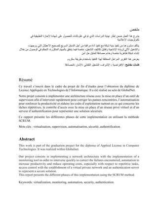 ‫ملخص‬
‫يند‬
‫في‬ ‫التطبيقية‬ ‫اإلجازة‬ ‫شهادة‬ ‫على‬ ‫للحصول‬ ‫غلوبالنات‬ ‫في‬ ً‫م‬‫ت‬ ‫الذي‬ ‫الدراسات‬ ‫نهاية‬ ‫إطار‬ ‫ضمن‬ ‫العمل‬ ‫هذا‬ ‫رج‬
‫اإلعالمية‬ ‫تكنولوجيات‬
،‫ووجهت‬ ‫التي‬ ‫األعطال‬ ‫لتصحيح‬ ‫السريع‬ ‫التدخل‬ ‫أجل‬ ‫من‬ ‫مراقبة‬ ‫أداة‬ ‫تنفيذ‬ ‫مع‬ ‫شبكة‬ ‫بنية‬ ‫تنفيذ‬ ‫من‬ ‫مشروعنا‬ ‫يتألف‬
‫وتقل‬ ‫اإلنتاجية‬ ‫لزيادة‬ ‫اآللي‬ ‫والتشغيل‬
‫خالل‬ ‫من‬ ‫الوصول‬ ‫في‬ ‫التحكم‬ ،‫المتكررة‬ ‫بالمهام‬ ‫يتعلق‬ ‫فيما‬ ‫خاصة‬ ،‫التشغيل‬ ‫تكاليف‬ ‫يل‬
‫آمن‬ ‫حل‬ ‫لتمثيل‬ ‫مصادقة‬ ‫وخادم‬ ‫خاصة‬ ‫ظاهرية‬ ‫شبكة‬ ‫إنشاء‬
‫سكروم‬ ‫طريقة‬ ‫باستخدام‬ ‫التنفيذ‬ ‫لهذا‬ ‫المختلفة‬ ‫المراحل‬ ‫التقرير‬ ‫هذا‬ ‫يعرض‬
:‫مفاتيح‬ ‫كلمات‬
‫األمان‬، ‫التلقائي‬ ‫التشغيل‬ ،‫اإلشراف‬ ، ‫االفتراضية‬
‫المصادقة‬،
Résumé
Ce travail s’inscrit dans le cadre du projet de fin d’études pour l’obtention du diplôme de
Licence Appliquée en Technologies de l’Informatique. Il a été réalisé au sein de GlobalNet.
Notre projet consiste à implémenter une architecture réseau avec la mise en place d’un outil de
supervision afin d’intervenir rapidement pour corriger les pannes rencontrées, l’automatisation
pour renforcer la productivité et réduire les coûts d’exploitation surtout en ce qui concerne les
tâches répétitives, le contrôle d’accès avec la mise en place d’un réseau privé virtuel et d’un
serveur d’authentification pour représenter une solution sécurisée.
Ce rapport présente les différentes phases de cette implémentation en utilisant la méthode
SCRUM.
Mots clés : virtualisation, supervision, automatisation, sécurité, authentification.
Abstract
This work is part of the graduation project for the diploma of Applied License in Computer
Technologies. It was realized within Globalnet.
Our project consists in implementing a network architecture with the implementation of a
monitoring tool in order to intervene quickly to correct the failures encountered, automation to
increase productivity and reduce operating costs, especially with respect to repetitive tasks,
access control with the establishment of a virtual private network and an authentication server
to represent a secure solution.
This report presents the different phases of this implementation using the SCRUM method.
Keywords: virtualization, monitoring, automation, security, authentication.
 