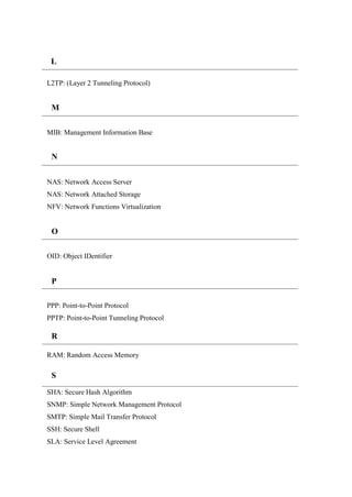 L2TP: (Layer 2 Tunneling Protocol)
MIB: Management Information Base
NAS: Network Access Server
NAS: Network Attached Storage
NFV: Network Functions Virtualization
OID: Object IDentifier
PPP: Point-to-Point Protocol
PPTP: Point-to-Point Tunneling Protocol
RAM: Random Access Memory
SHA: Secure Hash Algorithm
SNMP: Simple Network Management Protocol
SMTP: Simple Mail Transfer Protocol
SSH: Secure Shell
SLA: Service Level Agreement
L
M
N
O
P
R
R
+
S
+
 