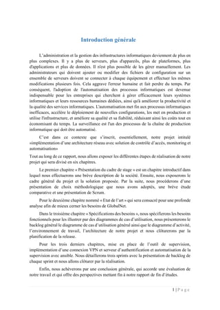 1 | P a g e
Introduction générale
L’administration et la gestion des infrastructures informatiques deviennent de plus en
plus complexes. Il y a plus de serveurs, plus d'appareils, plus de plateformes, plus
d'applications et plus de données. Il n'est plus possible de les gérer manuellement. Les
administrateurs qui doivent ajouter ou modifier des fichiers de configuration sur un
ensemble de serveurs doivent se connecter à chaque équipement et effectuer les mêmes
modifications plusieurs fois. Cela aggrave l'erreur humaine et fait perdre du temps. Par
conséquent, l'adoption de l'automatisation des processus informatiques est devenue
indispensable pour les entreprises qui cherchent à gérer efficacement leurs systèmes
informatiques et leurs ressources humaines dédiées, ainsi qu'à améliorer la productivité et
la qualité des services informatiques. L'automatisation met fin aux processus informatiques
inefficaces, accélère le déploiement de nouvelles configurations, les met en production et
utilise l'infrastructure, et améliore sa qualité et sa fiabilité, réduisant ainsi les coûts tout en
économisant du temps. La surveillance est l'un des processus de la chaîne de production
informatique qui doit être automatisé.
C’est dans ce contexte que s’inscrit, essentiellement, notre projet intitulé
«implémentation d’une architecture réseau avec solution de contrôle d’accès, monitoring et
automatisation»
Tout au long de ce rapport, nous allons exposer les différentes étapes de réalisation de notre
projet qui sera divisé en six chapitres.
Le premier chapitre « Présentation du cadre de stage » est un chapitre introductif dans
lequel nous effectuerons une brève description de la société. Ensuite, nous exposerons le
cadre général du projet et la solution proposée. Par la suite, nous procéderons d’une
présentation de choix méthodologique que nous avons adoptés, une brève étude
comparative et une présentation de Scrum.
Pour le deuxième chapitre nommé « Etat de l’art » qui sera consacré pour une profonde
analyse afin de mieux cerner les besoins de GlobalNet.
Dans le troisième chapitre « Spécifications des besoins », nous spécifierons les besoins
fonctionnels pour les illustrer par des diagrammes de cas d’utilisation, nous présenterons le
backlog général le diagramme de cas d’utilisation général ainsi que le diagramme d’activité,
l’environnement de travail, l’architecture de notre projet et nous clôturerons par la
planification de la release.
Pour les trois derniers chapitres, mise en place de l’outil de supervision,
implémentation d’une connexion VPN et serveur d’authentification et automatisation de la
supervision avec ansible. Nous détaillerons trois sprints avec la présentation de backlog de
chaque sprint et nous allons clôturer par la réalisation.
Enfin, nous achèverons par une conclusion générale, qui accorde une évaluation de
notre travail et qui offre des perspectives mettant fin à notre rapport de fin d’études.
 