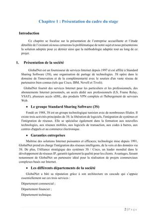 2 | P a g e
Chapitre 1 : Présentation du cadre du stage
Introduction
Ce chapitre se focalise sur la présentation de l’entreprise accueillante et l’étude
détaillée de l’existant où nous cernerons la problématique de notre sujet et nous présenterons
la solution adoptée pour ce dernier ainsi que la méthodologie adaptée tout au long de ce
projet.
1. Présentation de la société
GlobalNet est un fournisseur de services Internet depuis 1997 et est affilié à Standard
Sharing Software (3S), une organisation de partage de technologies. 3S opère dans le
domaine de l'innovation et de la complémentarité avec le soutien d'un vaste réseau de
partenaires bien connus (tels que Cisco, IBM, Novell et Tivoli).
GlobalNet fournit des services Internet pour les particuliers et les professionnels, des
abonnements Internet personnels, un accès dédié aux professionnels (LS, Frame Relay,
VSAT), plusieurs accès xDSL, des produits VPN complets et l'hébergement de serveurs
Web.
 Le groupe Standard Sharing Software (3S)
Fondé en 1988, 3S est un groupe technologique tunisien avec de nombreuses filiales. Il
existe trois activités principales de 3S: la libération de logiciels, l'intégration de systèmes et
l'intégration de réseaux. Elle se spécialise également dans la formation aux nouvelles
technologies, aux réseaux mobiles, aux logiciels de transaction, aux codes à barres, aux
centres d'appels et au commerce électronique.
 Garanties entreprises
Maîtrise des solutions Internet puissantes et efficaces; technologie mise depuis 1991,
GlobalNet prend en charge l'intégration des réseaux intelligents, de la voix et des données via
3S. De plus, l'Alliance stratégique des systèmes 3S / Cisco, un leader mondial dans le
développement de réseaux IP, garantit également la qualité pour les clients. Avantages, faisant
notamment de GlobalNet un partenaire idéal pour la réalisation de projets commerciaux
complexes basés sur Internet.
 Les différents départements de la société
GlobalNet a bâti sa réputation grâce à son architecture en cascade qui s’appuie
essentiellement sur ces trois services :
Département commercial ;
Département financier ;
Département technique.
 