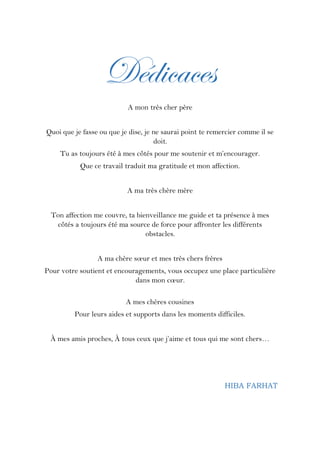 Dédicaces
A mon très cher père
Quoi que je fasse ou que je dise, je ne saurai point te remercier comme il se
doit.
Tu as toujours été à mes côtés pour me soutenir et m’encourager.
Que ce travail traduit ma gratitude et mon affection.
A ma très chère mère
Ton affection me couvre, ta bienveillance me guide et ta présence à mes
côtés a toujours été ma source de force pour affronter les différents
obstacles.
A ma chère sœur et mes très chers frères
Pour votre soutient et encouragements, vous occupez une place particulière
dans mon cœur.
A mes chères cousines
Pour leurs aides et supports dans les moments difficiles.
À mes amis proches, À tous ceux que j’aime et tous qui me sont chers…
HIBA FARHAT
 