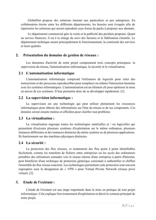 3 | P a g e
GlobalNet propose des solutions internet aux particuliers et aux entreprises. En
collaboration étroite entre les différents départements, les besoins sont évoqués afin de
répertorier les solutions qui seront reproduits sous forme de packs à proposer aux abonnés.
Le département commercial gère la vente et la publicité des produits proposés. Quant
au service financier, il est à la charge du suivi des factures et la fidélisation clientèle. Le
département technique assure principalement le fonctionnement, la continuité des services
et leurs qualités.
2. Présentation du domaine de gestion de réseaux :
Les domaines d'activité de notre projet comprennent trois concepts principaux: la
supervision du réseau, l'automatisation informatique, la sécurité et la virtualisation.
2.1 L'automatisation informatique
L'automatisation informatique comprend l'utilisation de logiciels pour créer des
instructions et des processus reproductibles pour remplacer ou réduire l'interaction humaine
avec les systèmes informatiques. L'automatisation est un élément clé pour optimiser la mise
en œuvre de ces systèmes. Il leur permettra donc de se développer rapidement. [1]
2.2 La supervision informatique :
La supervision est une technologie qui peut utiliser pleinement les ressources
informatiques pour obtenir des informations sur l'état du réseau et de ses composants. Ces
données seront ensuite traitées et affichées pour clarifier tout problème.
2.3 La virtualisation :
La virtualisation regroupe toutes les technologies matérielles et / ou logicielles qui
permettent d'exécuter plusieurs systèmes d'exploitation sur le même ordinateur, plusieurs
instances différentes et des instances distinctes du même système ou de plusieurs applications.
Ils fonctionnent sur des machines physiques distinctes.
2.4 La sécurité :
La protection des flux réseaux, et notamment des flux point à point identifiables
facilement, comme les transferts de fichiers entre entreprises ou les accès des ordinateurs
portables des utilisateurs nomades vers le réseau interne d'une entreprise à partir d'Internet,
peut bénéficier d'une technique de protection générique consistant à authentifier et chiffrer
l'ensemble du flux réseau concerné. Les technologies permettant cette protection sont souvent
regroupées sous la désignation de « VPN » pour Virtual Private Network (réseau privé
virtuel). [2]
3. Etude de l’existant :
L'étude de l'existant est une étape importante dans la mise en pratique de tout projet
informatique. Cela explique l'environnement d'exploitation et décrit le contenu principal de
notre projet.
 