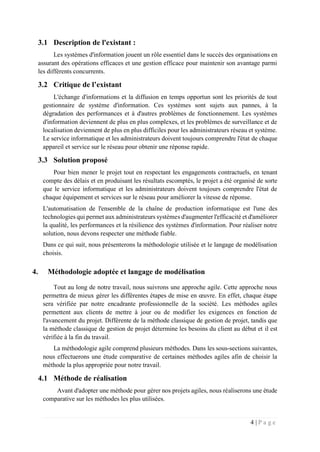4 | P a g e
3.1 Description de l'existant :
Les systèmes d'information jouent un rôle essentiel dans le succès des organisations en
assurant des opérations efficaces et une gestion efficace pour maintenir son avantage parmi
les différents concurrents.
3.2 Critique de l’existant
L'échange d'informations et la diffusion en temps opportun sont les priorités de tout
gestionnaire de système d'information. Ces systèmes sont sujets aux pannes, à la
dégradation des performances et à d'autres problèmes de fonctionnement. Les systèmes
d'information deviennent de plus en plus complexes, et les problèmes de surveillance et de
localisation deviennent de plus en plus difficiles pour les administrateurs réseau et système.
Le service informatique et les administrateurs doivent toujours comprendre l'état de chaque
appareil et service sur le réseau pour obtenir une réponse rapide.
3.3 Solution proposé
Pour bien mener le projet tout en respectant les engagements contractuels, en tenant
compte des délais et en produisant les résultats escomptés, le projet a été organisé de sorte
que le service informatique et les administrateurs doivent toujours comprendre l'état de
chaque équipement et services sur le réseau pour améliorer la vitesse de réponse.
L'automatisation de l'ensemble de la chaîne de production informatique est l'une des
technologies qui permet aux administrateurs systèmes d'augmenter l'efficacité et d'améliorer
la qualité, les performances et la résilience des systèmes d'information. Pour réaliser notre
solution, nous devons respecter une méthode fiable.
Dans ce qui suit, nous présenterons la méthodologie utilisée et le langage de modélisation
choisis.
4. Méthodologie adoptée et langage de modélisation
Tout au long de notre travail, nous suivrons une approche agile. Cette approche nous
permettra de mieux gérer les différentes étapes de mise en œuvre. En effet, chaque étape
sera vérifiée par notre encadrante professionnelle de la société. Les méthodes agiles
permettent aux clients de mettre à jour ou de modifier les exigences en fonction de
l'avancement du projet. Différente de la méthode classique de gestion de projet, tandis que
la méthode classique de gestion de projet détermine les besoins du client au début et il est
vérifiée à la fin du travail.
La méthodologie agile comprend plusieurs méthodes. Dans les sous-sections suivantes,
nous effectuerons une étude comparative de certaines méthodes agiles afin de choisir la
méthode la plus appropriée pour notre travail.
4.1 Méthode de réalisation
Avant d'adopter une méthode pour gérer nos projets agiles, nous réaliserons une étude
comparative sur les méthodes les plus utilisées.
 