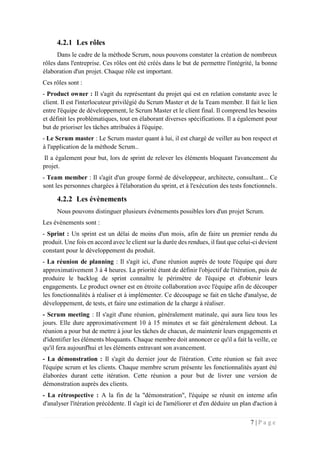 7 | P a g e
4.2.1 Les rôles
Dans le cadre de la méthode Scrum, nous pouvons constater la création de nombreux
rôles dans l'entreprise. Ces rôles ont été créés dans le but de permettre l'intégrité, la bonne
élaboration d'un projet. Chaque rôle est important.
Ces rôles sont :
- Product owner : Il s'agit du représentant du projet qui est en relation constante avec le
client. Il est l'interlocuteur privilégié du Scrum Master et de la Team member. Il fait le lien
entre l'équipe de développement, le Scrum Master et le client final. Il comprend les besoins
et définit les problématiques, tout en élaborant diverses spécifications. Il a également pour
but de prioriser les tâches attribuées à l'équipe.
- Le Scrum master : Le Scrum master quant à lui, il est chargé de veiller au bon respect et
à l'application de la méthode Scrum..
Il a également pour but, lors de sprint de relever les éléments bloquant l'avancement du
projet.
- Team member : Il s'agit d'un groupe formé de développeur, architecte, consultant... Ce
sont les personnes chargées à l'élaboration du sprint, et à l'exécution des tests fonctionnels.
4.2.2 Les évènements
Nous pouvons distinguer plusieurs évènements possibles lors d'un projet Scrum.
Les évènements sont :
- Sprint : Un sprint est un délai de moins d'un mois, afin de faire un premier rendu du
produit. Une fois en accord avec le client sur la durée des rendues, il faut que celui-ci devient
constant pour le développement du produit.
- La réunion de planning : Il s'agit ici, d'une réunion auprès de toute l'équipe qui dure
approximativement 3 à 4 heures. La priorité étant de définir l'objectif de l'itération, puis de
produire le backlog de sprint connaître le périmètre de l'équipe et d'obtenir leurs
engagements. Le product owner est en étroite collaboration avec l'équipe afin de découper
les fonctionnalités à réaliser et à implémenter. Ce découpage se fait en tâche d'analyse, de
développement, de tests, et faire une estimation de la charge à réaliser.
- Scrum meeting : II s'agit d'une réunion, généralement matinale, qui aura lieu tous les
jours. Elle dure approximativement 10 à 15 minutes et se fait généralement debout. La
réunion a pour but de mettre à jour les tâches de chacun, de maintenir leurs engagements et
d'identifier les éléments bloquants. Chaque membre doit annoncer ce qu'il a fait la veille, ce
qu'il fera aujourd'hui et les éléments entravant son avancement.
- La démonstration : Il s'agit du dernier jour de l'itération. Cette réunion se fait avec
l'équipe scrum et les clients. Chaque membre scrum présente les fonctionnalités ayant été
élaborées durant cette itération. Cette réunion a pour but de livrer une version de
démonstration auprès des clients.
- La rétrospective : A la fin de la "démonstration", l'équipe se réunit en interne afin
d'analyser l'itération précédente. Il s'agit ici de l'améliorer et d'en déduire un plan d'action à
 