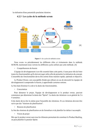 8 | P a g e
la réalisation d'une potentielle prochaine itération.
4.2.3 Les cycles de la méthode scrum
[4]
Figure 1 : les cycles de méthode scrum
Nous avons vu précédemment les différents rôles et évènements dans la méthode
SCRUM, maintenant nous verrons les différents cycles utilisés par cette méthode. [4]
- Compréhension du besoin
L'équipe de développement à un rôle essentiel dans cette partie, il aura pour rôle de lister
toutes les fonctionnalités qu'ils doivent juger utiles afin de permettre la réalisation du concept.
L'ensemble des fonctionnalités devra être estimé d'une manière rapide, optimale et objective.
Le Product Owner, sera susceptible d'aider par ailleurs en cas de nécessité les équipes de
développement à comprendre le besoin, à approfondir certaines notions.
Le but étant d'estimer le coût et la durée des fonctionnalités.
- Concertation
Pour démarrer le projet, l'équipe de développement et le product owner, peuvent
commencer par déterminer la durée des "Sprint". La durée des itérations va en général de 2 à
4 semaines.
Cette durée devra être la même pour l'ensemble des itérations. Et ces itérations devront être
suivis par des "réunions de planification".
- Réunion de planification
Le but des réunions de planification est de formaliser et de planifier les tâches à accomplir.
- Vision du projet
Dès que le product owner aura tous les éléments permettant de constituer le Product Backlog,
on peut planifier le premier Sprint.
 