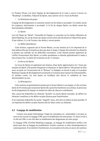 9 | P a g e
Le Product Owner voit alors l'équipe de développement de la route à suivre à travers un
"Roadmap", la deadline, l'objectif du Sprint, mais surtout voir la vision du Produit.
- La Réalisation du projet
L'équipe de développement se concentre ensuite sur les tâches à accomplir. Ces tâches seront
les exigences sélectionnées à accomplir. A la fin de chaque Sprint, ces tâches seront des
fonctionnalités utilisables.
- Le Sprint
Lors de l'étape du "Sprint", l'ensemble de l'équipe se concentre sur les tâches effectuées du
Sprint Backlog. En cas de retard, des tâches seront retirés afin de préserver l'objectif du sprint.
Si par ailleurs, il y a de l'avance, des tâches y seront ajoutés.
- La Mêlée Quotidienne
Cette réunion, organisée par le Scrum Master, est une réunion où il est important de se
tenir debout afin que la réunion ne dure pas dans le temps. L'équipe fait remonter les obstacles
et permet une entraide sur les difficultés rencontrées. Cette réunion permet également de
vérifier l'avancement d'un Sprint. La mêlée quotidienne se déroule généralement le matin à
lieu et heure fixe. La durée de la réunion est de 15 minutes.
- La Revue du Sprint
La revue du Sprint est également une réunion, d'une durée approximative de 1 heure par
semaine de Sprint. Elle permet d'inspecter et d'analyser le Sprint délivré. Elle permet de faire
aussi un point sur l'avancement de la "Release" et d'adapter au besoin le plan et le product
Backlog L'équipe de développement est présente à la réunion pour exposer les fonctionnalités.
Le product owner, lui, leur donne un Feedback afin d'avoir la validation de leurs
fonctionnalités ou non.
- La Rétrospective
Cette réunion est généralement animée par le Scrum Master à son équipe, et elle est d'une
durée de 45 minutes par semaine de Sprint elle a pour but d'améliorer en continue, le processus
de développement de l'équipe en mettant les idées de chacun à contribution.
Elle a pour but d'identifier les éléments "positifs" au récent Sprint rencontré, de définir les
éléments à améliorer et de définir un plan d'action pour l'amélioration.
Il est important d'identifier les points "négatifs" aussi, afin d'en en réduire le plus possible. Il
est important de définir un plan d'action afin de lutter contre ces éléments.
4.3 Langage de modélisation
Comme tout projet informatique l’étape de conception est primordiale c’est pour ça
nous avons recourt au langage UML pour la modélisation de notre projet. Ce choix est du à
le rôle du UML et son rôle dans la modélisation des diagrammes de notre projet.
Le langage UML (Unified Modeling Language, ou langage de modélisation unifié) a été
pensé pour être un langage de modélisation visuelle commun, et riche sémantiquement et
syntaxiquement. Il est destiné à l'architecture, la conception et la mise en œuvre de systèmes
 