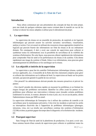 11 | P a g e
Chapitre 2 : Etat de l’art
Introduction
Nous allons commencer par une présentation des concepts de base de notre projet,
puis une étude de quelques solutions open source existant dans le marché en vue de les
évoluer et choisir les mieux adoptées à utiliser pour le déroulement de projet.
1. La supervision
La supervision du réseau est un ensemble de protocoles, de matériels et de logiciels
informatiques qui peuvent assurer les activités suivantes: surveillance, visualisation,
analyse et action. Ceci est assuré en utilisant des ressources réseau appropriées (matériel ou
logiciel) qui peuvent fournir des informations sur l'état du réseau et de ses ordinateurs
distants. Par conséquent, il doit y avoir une console de supervision pour collecter et
synthétiser toutes les informations avec la possibilité de surveillance de la visibilité des
systèmes d'information. De cette façon, nous pouvons obtenir rapidement des informations
pour comprendre l'état de santé et les performances du réseau et du système. Cela donne
rapidement une image du système à l'étude. Grâce à ces informations, nous pouvons gérer
automatiquement les défaillances et les surcharges sur le réseau.
1.1 Les objectifs et intérêts de la supervision
La supervision a pour but de contrôler l'infrastructure informatique (réseau, système,
services applicatifs, etc.). L'ensemble de la flotte doit être clairement comprise pour gérer
et collecter des informations sur le tableau de bord. La supervision est basée sur les points
suivants, qui peuvent garantir la qualité de nos services:
- Etre proactif: les administrateurs doivent prendre des mesures proactives et prévoir les
pannes.
- Etre réactif: prendre des décisions rapides en mesurant les problèmes et en limitant les
risques lorsque des problèmes surviennent. Identifier les cibles avant les pannes et les
problèmes pour effectuer une intervention à distance pour résoudre certains problèmes
(redémarrer le serveur, le routeur, démarrer la mise à jour, etc.) ou en cas de panne, alerter
l'administrateur réseau par SMS ou email.
La supervision informatique de l'entreprise vise à utiliser des systèmes de contrôle et de
surveillance pour la maintenance préventive. Cela évite les incidents et prévient les arrêts
ou interruptions d'activités dus à l'apparition de problèmes informatiques (plantages,
intrusions, virus, etc.) ça résulte une surveillance continue des systèmes d’information
(7j/24h) et donc ça permet gagner du temps dans le diagnostic et la résolution des incidents.
[6]
1.2 Pourquoi superviser
Sans l'image de l'état de santé de la plateforme de production, il ne peut y avoir une.
Nous sommes besoin d'une console de supervision pour collecter et synthétiser toutes les
 
