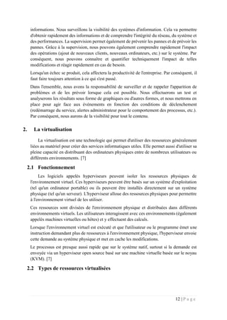 12 | P a g e
informations. Nous surveillons la visibilité des systèmes d'information. Cela va permettre
d'obtenir rapidement des informations et de comprendre l'intégrité du réseau, du système et
des performances. La supervision permet également de prévenir les pannes et de prévoir les
pannes. Grâce à la supervision, nous pouvons également comprendre rapidement l'impact
des opérations (ajout de nouveaux clients, nouveaux ordinateurs, etc.) sur le système. Par
conséquent, nous pouvons connaître et quantifier techniquement l'impact de telles
modifications et réagir rapidement en cas de besoin.
Lorsqu'un échec se produit, cela affectera la productivité de l'entreprise. Par conséquent, il
faut faire toujours attention à ce qui s'est passé.
Dans l'ensemble, nous avons la responsabilité de surveiller et de rappeler l'apparition de
problèmes et de les prévoir lorsque cela est possible. Nous effectuerons un test et
analyserons les résultats sous forme de graphiques ou d'autres formes, et nous mettrons en
place pour agir face aux événements en fonction des conditions de déclenchement
(redémarrage du service, alertes administrateur pour le comportement des processus, etc.).
Par conséquent, nous aurons de la visibilité pour tout le contenu.
2. La virtualisation
La virtualisation est une technologie qui permet d'utiliser des ressources généralement
liées au matériel pour créer des services informatiques utiles. Elle permet aussi d'utiliser sa
pleine capacité en distribuant des ordinateurs physiques entre de nombreux utilisateurs ou
différents environnements. [7]
2.1 Fonctionnement
Les logiciels appelés hyperviseurs peuvent isoler les ressources physiques de
l'environnement virtuel. Ces hyperviseurs peuvent être basés sur un système d'exploitation
(tel qu'un ordinateur portable) ou ils peuvent être installés directement sur un système
physique (tel qu'un serveur). L'hyperviseur alloue des ressources physiques pour permettre
à l'environnement virtuel de les utiliser.
Ces ressources sont divisées de l'environnement physique et distribuées dans différents
environnements virtuels. Les utilisateurs interagissent avec ces environnements (également
appelés machines virtuelles ou hôtes) et y effectuent des calculs.
Lorsque l'environnement virtuel est exécuté et que l'utilisateur ou le programme émet une
instruction demandant plus de ressources à l'environnement physique, l'hyperviseur envoie
cette demande au système physique et met en cache les modifications.
Le processus est presque aussi rapide que sur le système natif, surtout si la demande est
envoyée via un hyperviseur open source basé sur une machine virtuelle basée sur le noyau
(KVM). [7]
2.2 Types de ressources virtualisées
 